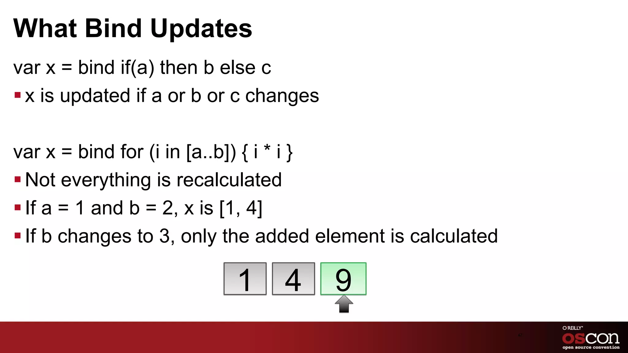 What Bind Updates
var x = bind if(a) then b else c
§ x is updated if a or b or c changes

var x = bind for (i in [a..b]) { i * i }
§ Not everything is recalculated
§ If a = 1 and b = 2, x is [1, 4]
§ If b changes to 3, only the added element is calculated

                           1     4       9
                                                             67	

 