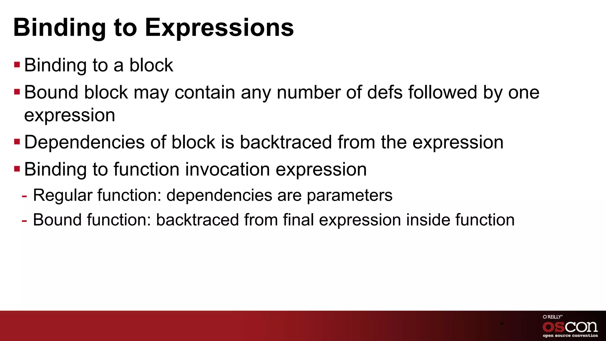 Binding to Expressions
§ Binding to a block
§ Bound block may contain any number of defs followed by one
   expression
§ Dependencies of block is backtraced from the expression
§ Binding to function invocation expression
 -  Regular function: dependencies are parameters
 -  Bound function: backtraced from final expression inside function




                                                                 68	

 