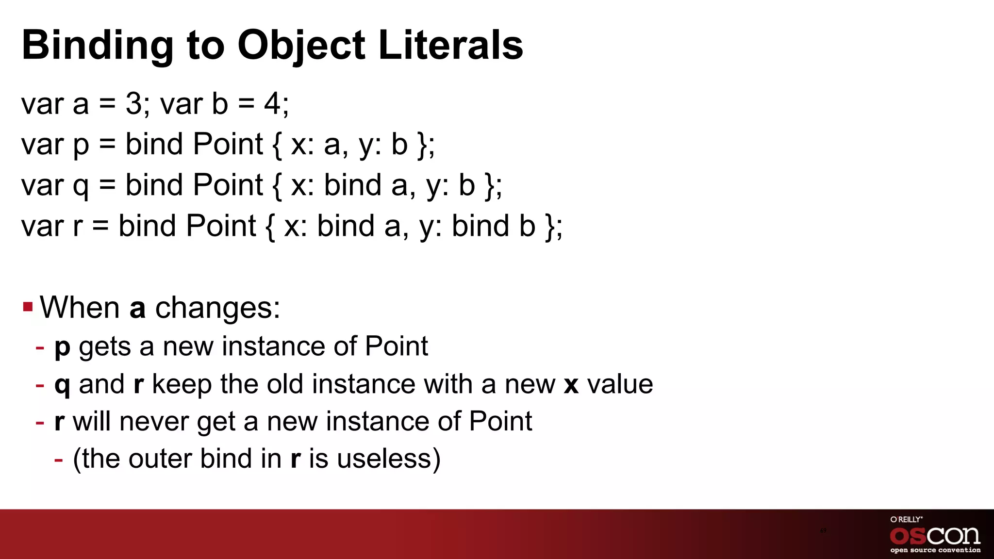 Binding to Object Literals
var a = 3; var b = 4;
var p = bind Point { x: a, y: b };
var q = bind Point { x: bind a, y: b };
var r = bind Point { x: bind a, y: bind b };

§ When a changes:
 -  p gets a new instance of Point
 -  q and r keep the old instance with a new x value
 -  r will never get a new instance of Point
    -  (the outer bind in r is useless)

                                                       69	

 