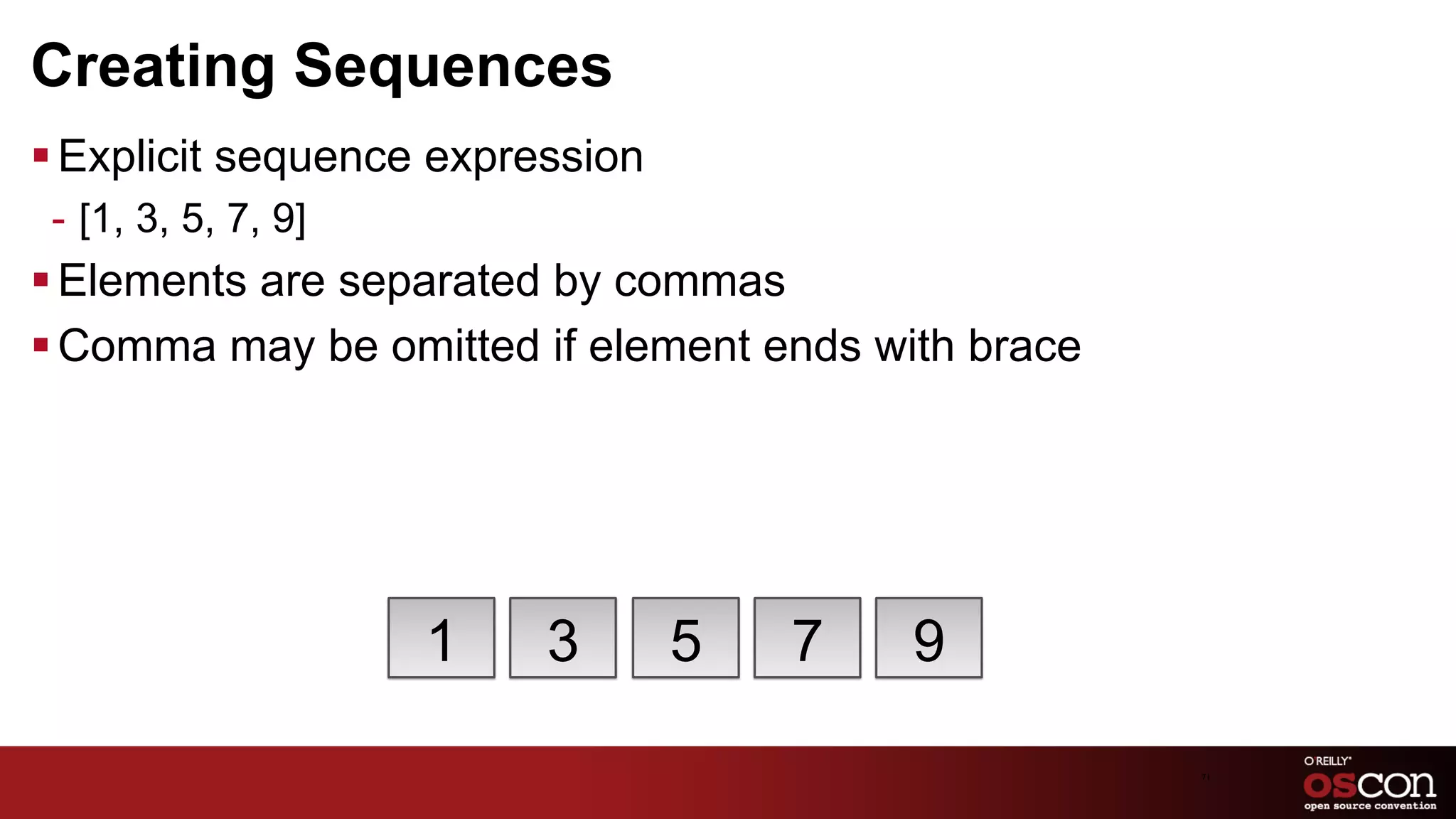 Creating Sequences
§ Explicit sequence expression
 -  [1, 3, 5, 7, 9]
§ Elements are separated by commas
§ Comma may be omitted if element ends with brace




                      1   3       5   7   9

                                                     71	

 