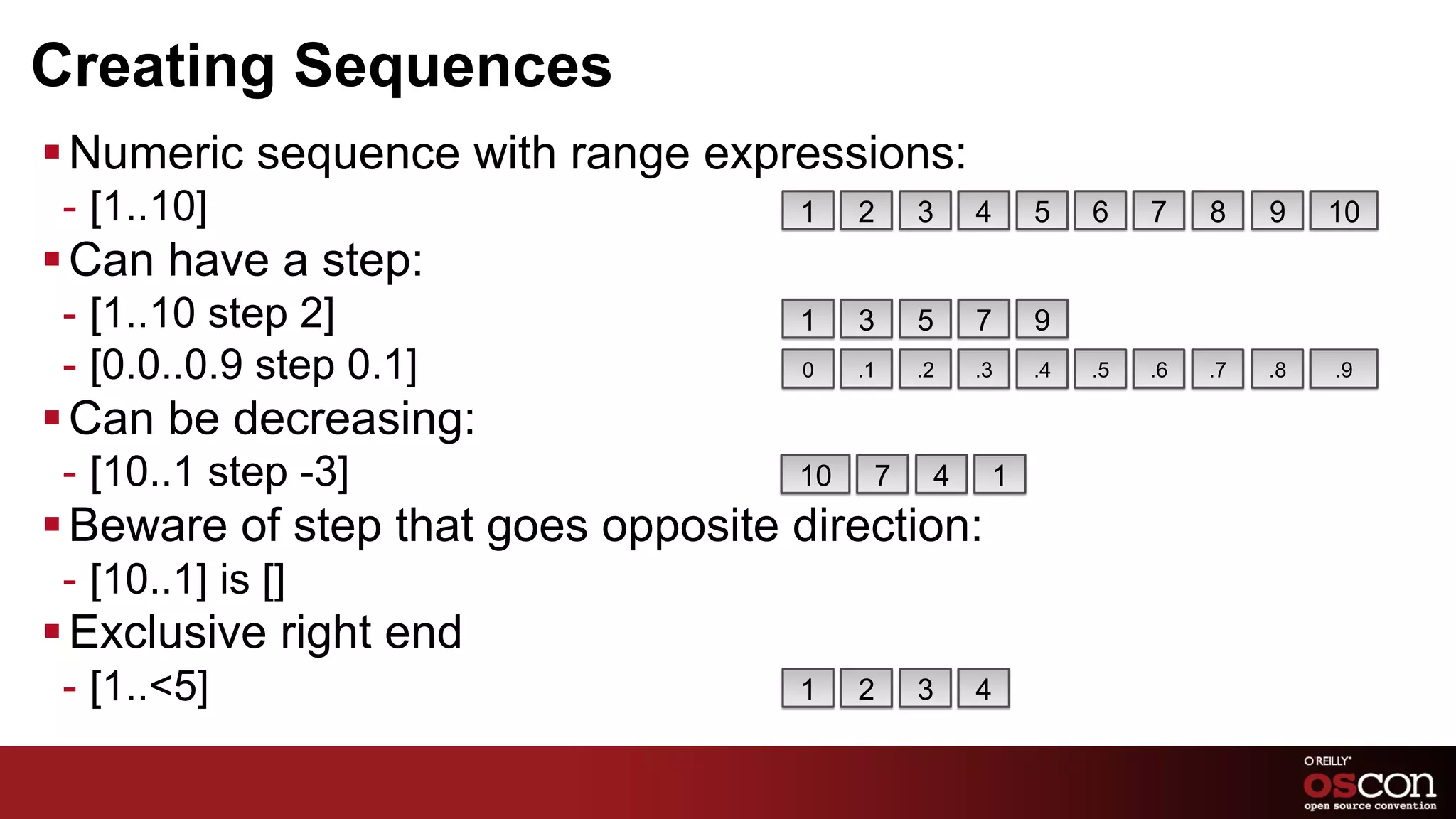 Creating Sequences
§ Numeric sequence with range expressions:
 -  [1..10]                          1    2    3    4    5    6    7    8    9    10
§ Can have a step:
 -  [1..10 step 2]                   1    3    5    7    9
 -  [0.0..0.9 step 0.1]              0    .1   .2   .3   .4   .5   .6   .7   .8   .9

§ Can be decreasing:
 -  [10..1 step -3]                  10    7    4    1
§ Beware of step that goes opposite direction:
 -  [10..1] is []
§ Exclusive right end
 -  [1..<5]                          1    2    3    4
 