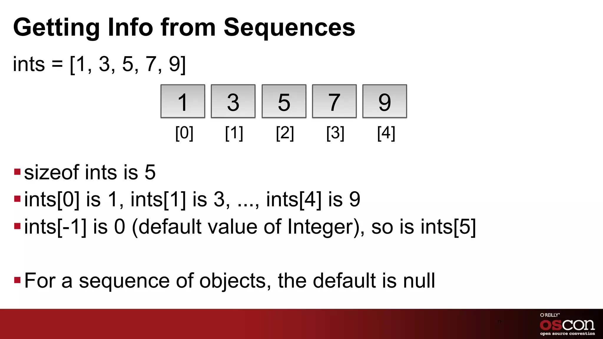 Getting Info from Sequences
ints = [1, 3, 5, 7, 9]
                    1     3      5     7     9
                    [0]   [1]   [2]    [3]   [4]

§ sizeof ints is 5
§ ints[0] is 1, ints[1] is 3, ..., ints[4] is 9
§ ints[-1] is 0 (default value of Integer), so is ints[5]

§ For a sequence of objects, the default is null
                                                             73	

 