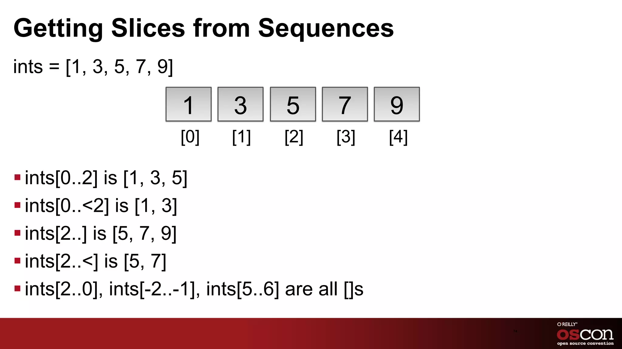 Getting Slices from Sequences
ints = [1, 3, 5, 7, 9]

                         1      3      5       7      9
                         [0]   [1]     [2]    [3]     [4]

§ ints[0..2] is [1, 3, 5]
§ ints[0..<2] is [1, 3]
§ ints[2..] is [5, 7, 9]
§ ints[2..<] is [5, 7]
§ ints[2..0], ints[-2..-1], ints[5..6] are all []s
                                                            74	

 