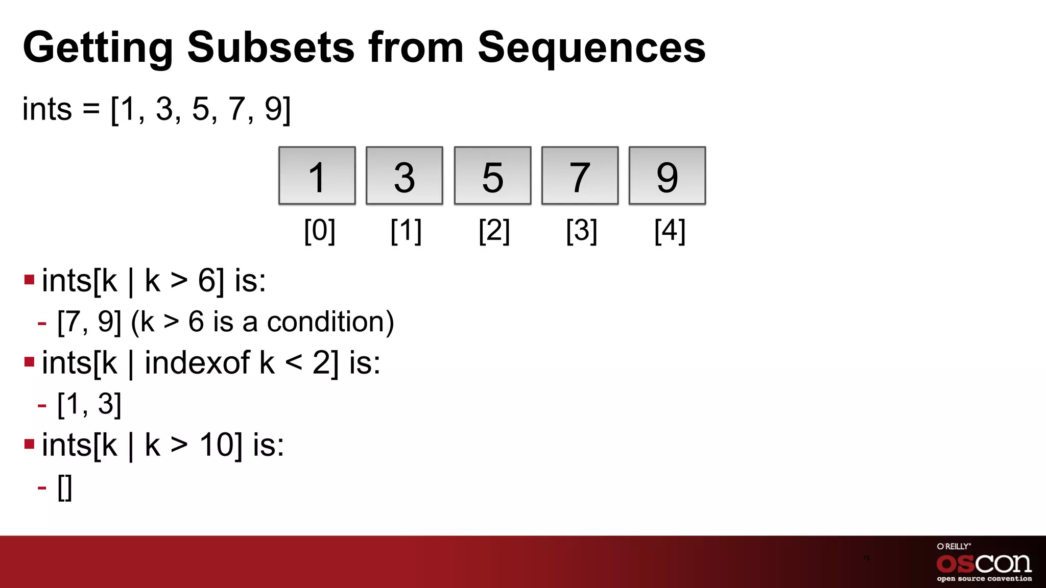 Getting Subsets from Sequences
ints = [1, 3, 5, 7, 9]

                          1      3     5     7     9
                          [0]    [1]   [2]   [3]   [4]
§ ints[k | k > 6] is:
 -  [7, 9] (k > 6 is a condition)
§ ints[k | indexof k < 2] is:
 -  [1, 3]
§ ints[k | k > 10] is:
 -  []

                                                         75	

 