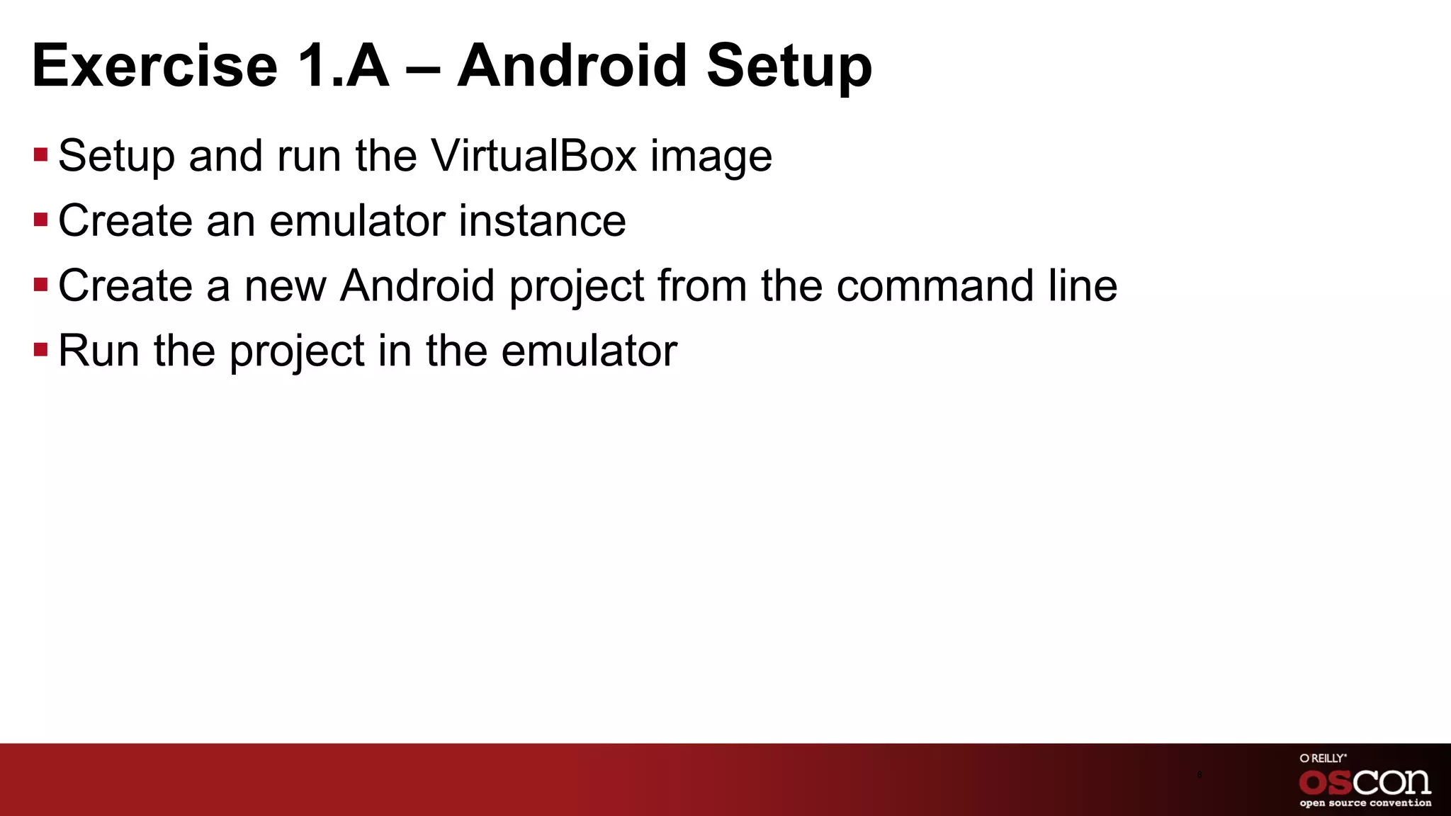 Exercise 1.A – Android Setup
§ Setup and run the VirtualBox image
§ Create an emulator instance
§ Create a new Android project from the command line
§ Run the project in the emulator




                                                        8	

 