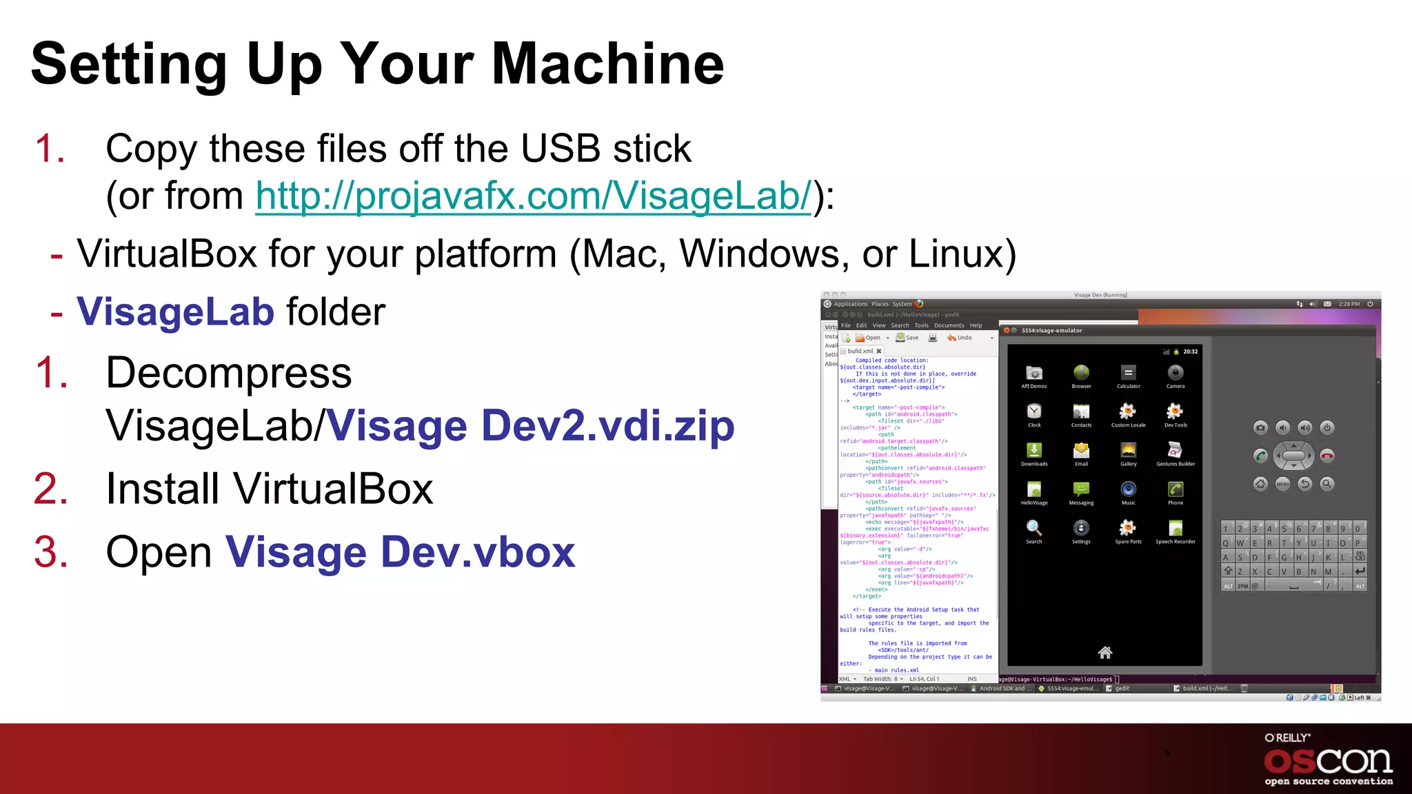 Setting Up Your Machine
1.  Copy these files off the USB stick
     (or from http://projavafx.com/VisageLab/):
 -  VirtualBox for your platform (Mac, Windows, or Linux)
 -  VisageLab folder
1.  Decompress
    VisageLab/Visage Dev2.vdi.zip
2.  Install VirtualBox
3.  Open Visage Dev.vbox



                                                            9	

 