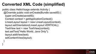 Converted XML Code (simplified)
public class HelloVisage extends Activity {
  @Override public void onCreate(Bundle savedIS) {
    super.onCreate(savedIS);
    Context context = getApplicationContext();
    LinearLayout layout = new LinearLayout(context);
    layout.setOrientation(LinearLayout.VERTICAL);
    TextView text = new TextView(context);
    text.setText("Hello World, Java Only");
    layout.addView(text);
    setContentView(layout);
  }
}

                                                       17	

 