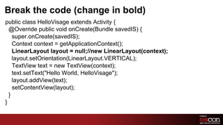 Break the code (change in bold)
public class HelloVisage extends Activity {
  @Override public void onCreate(Bundle savedIS) {
    super.onCreate(savedIS);
    Context context = getApplicationContext();
    LinearLayout layout = null;//new LinearLayout(context);
    layout.setOrientation(LinearLayout.VERTICAL);
    TextView text = new TextView(context);
    text.setText("Hello World, HelloVisage");
    layout.addView(text);
    setContentView(layout);
  }
}

                                                              20	

 