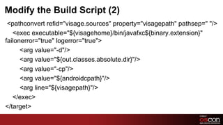 Modify the Build Script (2)
 <pathconvert refid="visage.sources" property="visagepath" pathsep=" "/>
   <exec executable="${visagehome}/bin/javafxc${binary.extension}"
failonerror="true" logerror="true">
      <arg value="-d"/>
      <arg value="${out.classes.absolute.dir}"/>
      <arg value="-cp"/>
      <arg value="${androidcpath}"/>
      <arg line="${visagepath}"/>
   </exec>
</target>
                                                            24	

 