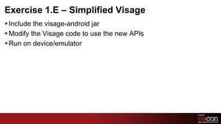 Exercise 1.E – Simplified Visage
§ Include the visage-android jar
§ Modify the Visage code to use the new APIs
§ Run on device/emulator




                                                29	

 
