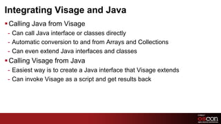 Integrating Visage and Java
§ Calling Java from Visage
 -  Can call Java interface or classes directly
 -  Automatic conversion to and from Arrays and Collections
 -  Can even extend Java interfaces and classes
§ Calling Visage from Java
 -  Easiest way is to create a Java interface that Visage extends
 -  Can invoke Visage as a script and get results back




                                                                    37	

 
