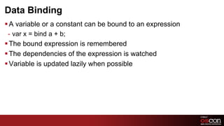 Data Binding
§ A variable or a constant can be bound to an expression
  -  var x = bind a + b;
§ The bound expression is remembered
§ The dependencies of the expression is watched
§ Variable is updated lazily when possible




                                                            43	

 