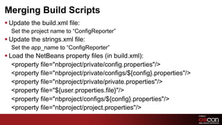 Merging Build Scripts
§ Update the build.xml file:
  Set the project name to “ConfigReporter”
§ Update the strings.xml file:
  Set the app_name to “ConfigReporter”
§ Load the NetBeans property files (in build.xml):
    ﻿<property file="nbproject/private/config.properties"/>
     <property file="nbproject/private/configs/${config}.properties"/>
     <property file="nbproject/private/private.properties"/>
     <property file="${user.properties.file}"/>
     <property file="nbproject/configs/${config}.properties"/>
     <property file="nbproject/project.properties"/>
                                                                   48	

 