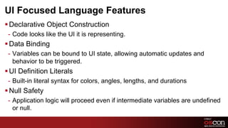 UI Focused Language Features
§ Declarative Object Construction
 -  Code looks like the UI it is representing.
§ Data Binding
 -  Variables can be bound to UI state, allowing automatic updates and
    behavior to be triggered.
§ UI Definition Literals
 -  Built-in literal syntax for colors, angles, lengths, and durations
§ Null Safety
 -  Application logic will proceed even if intermediate variables are undefined
    or null.
                                                                                  5	

 