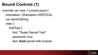 Bound Controls (1)
override var view = LinearLayout {
  orientation: Orientation.VERTICAL
  var secret:String;
  view: [
     EditText {
       hint: "Super Secret Text”
       password: true
       text: bind secret with inverse


                                        54	

 