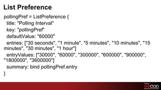 List Preference
pollingPref = ListPreference {
  title: "Polling Interval"
  key: "pollingPref"
  defaultValue: "60000"
  entries: ["30 seconds", "1 minute", "5 minutes", "10 minutes", "15
minutes", "30 minutes", "1 hour"]
  entryValues: ["30000", "60000", "300000", "600000", "900000",
"1800000", "3600000"]
  summary: bind pollingPref.entry
}

                                                           62	

 
