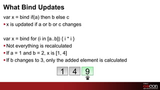 What Bind Updates
var x = bind if(a) then b else c
§ x is updated if a or b or c changes

var x = bind for (i in [a..b]) { i * i }
§ Not everything is recalculated
§ If a = 1 and b = 2, x is [1, 4]
§ If b changes to 3, only the added element is calculated

                           1     4       9
                                                             67	

 