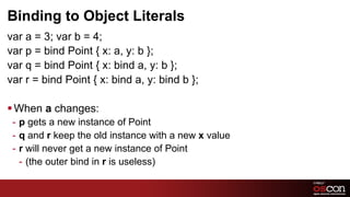 Binding to Object Literals
var a = 3; var b = 4;
var p = bind Point { x: a, y: b };
var q = bind Point { x: bind a, y: b };
var r = bind Point { x: bind a, y: bind b };

§ When a changes:
 -  p gets a new instance of Point
 -  q and r keep the old instance with a new x value
 -  r will never get a new instance of Point
    -  (the outer bind in r is useless)

                                                       69	

 