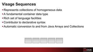 Visage Sequences
§ Represents collections of homogeneous data
§ A fundamental container data type
§ Rich set of language facilities
§ Contributor to declarative syntax
§ Automatic conversion to and from Java Arrays and Collections




                                                         70	

 