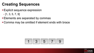Creating Sequences
§ Explicit sequence expression
 -  [1, 3, 5, 7, 9]
§ Elements are separated by commas
§ Comma may be omitted if element ends with brace




                      1   3       5   7   9

                                                     71	

 