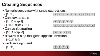 Creating Sequences
§ Numeric sequence with range expressions:
 -  [1..10]                          1    2    3    4    5    6    7    8    9    10
§ Can have a step:
 -  [1..10 step 2]                   1    3    5    7    9
 -  [0.0..0.9 step 0.1]              0    .1   .2   .3   .4   .5   .6   .7   .8   .9

§ Can be decreasing:
 -  [10..1 step -3]                  10    7    4    1
§ Beware of step that goes opposite direction:
 -  [10..1] is []
§ Exclusive right end
 -  [1..<5]                          1    2    3    4
 