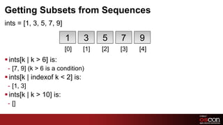 Getting Subsets from Sequences
ints = [1, 3, 5, 7, 9]

                          1      3     5     7     9
                          [0]    [1]   [2]   [3]   [4]
§ ints[k | k > 6] is:
 -  [7, 9] (k > 6 is a condition)
§ ints[k | indexof k < 2] is:
 -  [1, 3]
§ ints[k | k > 10] is:
 -  []

                                                         75	

 