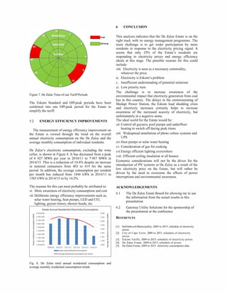 Figure 7. De Zalze Time-of-use Tariff Periods
The Eskom Standard and Off-peak periods have been
combined into one Off-peak period for the Estate to
simplify the tariff.
5.2 ENERGY EFFICIENCY IMPROVEMENTS
The measurement of energy efficiency improvement on
the Estate is viewed through the trend on the overall
annual electricity consumption on the De Zalze and the
average monthly consumption of individual residents.
De Zalze's electricity consumption, excluding the wine
cellar, is shown in Figure 8. It has decreased from a peak
of 8 927 MWh per year in 20 101 1I to 7 967 MWh in
20 141 15. This is a reduction of 10.8% despite an increase
in metered consumers from 403 to 4 19 for the same
period. In addition, the average consumption per resident
per month has reduced from 1846 kWh in 20 101 1I to
1585 kWh in 20 141 15 or by 14.2%.
The reasons for this can most probably be attributed to:
vi. More awareness of electricity consumption and cost
vii. Deliberate energy efficiency improvements such as,
solar water heating, heat pumps, LED and CFL
lighting, geyser timers, shower heads, etc.
Estate Annual Residential Electricity Consumption
8600000
8 400 000
8 200 000
8 000 000
7800000
7600000
7 400 000
7 200 000
7 000 000
6800000 I I2009/10 2010/11 2011/12 2012/13 2013/14 2014/15
_ Estate Total Residential Consumption
-Average Residential Consumption per month
1800
1700
1600
1 500
1 400
1 300
1 200
1 100
1 000
Fig. 8. De Zalze total annual residential consumption and
average monthly residential consumption trends
6 CONCLUSION
This analysis indicates that the De Zalze Estate is on the
right track with its energy management programme. The
main challenge is to get wider participation by more
residents in response to the electricity pricing signal. It
seems that only 25% of the Estate's residents are
responding to electricity prices and energy efficiency
ideals at this stage. The possible reasons for this could
include:
viii. Electricity is seen as a necessary commodity,
whatever the price.
ix. Electricity is Eskom's problem
x. Insufficient understanding of potential solutions
xi. Low priority item
The challenge is to increase awareness of the
environmental impact that electricity generation from coal
has in this country. The delays in the commissioning of
Medupi Power Station, the Eskom load shedding crisis
and electricity increases certainly helps to increase
awareness of the increased scarcity of electricity, but
unfortunately in a negative sense.
The ideal world for the Estate would be:
xii. Control all geysers, pool pumps and underfloor
heating to switch off during peak times
xiii. Widespread installation of photo voltaic systems and
UPS
xiv. Heat pumps or solar water heating
xv. Consideration of gas for cooking
xvi. Energy efficient lighting everywhere
xvii. Efficient ceiling insulation at all houses
Economic considerations will not be the driver for the
introduction of PV systems at De Zalze as a result of the
low electricity price on the Estate, but will rather be
driven by the need to overcome the effects of power
interruptions and environmental awareness.
ACKNOWLEDGEMENTS
6. 1 The De Zalze Estate Board for allowing me to use
the information from the actual results in this
presentation
6.2 Gateway Utility Solutions for the sponsorship of
the presentation at the conference
REFERENCES
[I] Stellenbosch Municipality, 2009 to 20I5, schedule of electricity
prices
[2] City of Cape Town, 2009 to 2015, schedule of electricity
prices
[3] Eskom Tariffs, 2009 to 2015, schedule of electricity prices
[4] De Zalze Estate, 2009 to 2015, schedule of prices
[5] De Zalze Estate, 2009 to 2015 electricity consumption data
 