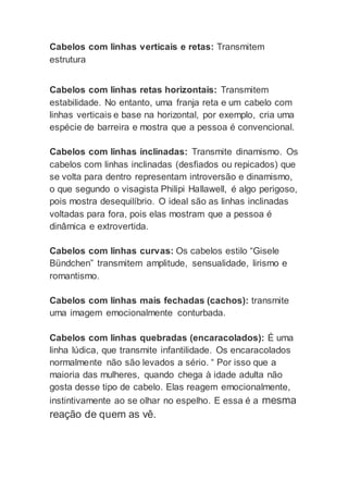 Cabelos com linhas verticais e retas: Transmitem 
estrutura 
Cabelos com linhas retas horizontais: Transmitem 
estabilidade. No entanto, uma franja reta e um cabelo com 
linhas verticais e base na horizontal, por exemplo, cria uma 
espécie de barreira e mostra que a pessoa é convencional. 
Cabelos com linhas inclinadas: Transmite dinamismo. Os 
cabelos com linhas inclinadas (desfiados ou repicados) que 
se volta para dentro representam introversão e dinamismo, 
o que segundo o visagista Philipi Hallawell, é algo perigoso, 
pois mostra desequilíbrio. O ideal são as linhas inclinadas 
voltadas para fora, pois elas mostram que a pessoa é 
dinâmica e extrovertida. 
Cabelos com linhas curvas: Os cabelos estilo “Gisele 
Bündchen” transmitem amplitude, sensualidade, lirismo e 
romantismo. 
Cabelos com linhas mais fechadas (cachos): transmite 
uma imagem emocionalmente conturbada. 
Cabelos com linhas quebradas (encaracolados): É uma 
linha lúdica, que transmite infantilidade. Os encaracolados 
normalmente não são levados a sério. “ Por isso que a 
maioria das mulheres, quando chega à idade adulta não 
gosta desse tipo de cabelo. Elas reagem emocionalmente, 
instintivamente ao se olhar no espelho. E essa é a mesma 
reação de quem as vê. 
 