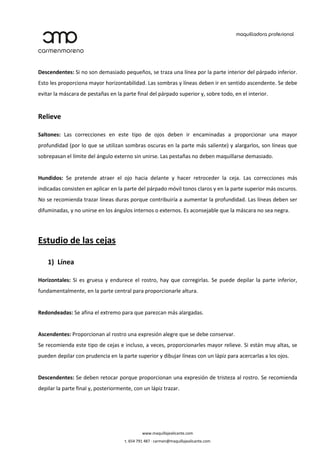 Descendentes: Si no son demasiado pequeños, se traza una línea por la parte interior del párpado inferior.
Esto les proporciona mayor horizontabilidad. Las sombras y líneas deben ir en sentido ascendente. Se debe
evitar la máscara de pestañas en la parte final del párpado superior y, sobre todo, en el interior.


Relieve

Saltones: Las correcciones en este tipo de ojos deben ir encaminadas a proporcionar una mayor
profundidad (por lo que se utilizan sombras oscuras en la parte más saliente) y alargarlos, son líneas que
sobrepasan el límite del ángulo externo sin unirse. Las pestañas no deben maquillarse demasiado.


Hundidos: Se pretende atraer el ojo hacia delante y hacer retroceder la ceja. Las correcciones más
indicadas consisten en aplicar en la parte del párpado móvil tonos claros y en la parte superior más oscuros.
No se recomienda trazar líneas duras porque contribuiría a aumentar la profundidad. Las líneas deben ser
difuminadas, y no unirse en los ángulos internos o externos. Es aconsejable que la máscara no sea negra.




Estudio de las cejas

    1) Línea

Horizontales: Si es gruesa y endurece el rostro, hay que corregirlas. Se puede depilar la parte inferior,
fundamentalmente, en la parte central para proporcionarle altura.


Redondeadas: Se afina el extremo para que parezcan más alargadas.


Ascendentes: Proporcionan al rostro una expresión alegre que se debe conservar.
Se recomienda este tipo de cejas e incluso, a veces, proporcionarles mayor relieve. Si están muy altas, se
pueden depilar con prudencia en la parte superior y dibujar líneas con un lápiz para acercarlas a los ojos.


Descendentes: Se deben retocar porque proporcionan una expresión de tristeza al rostro. Se recomienda
depilar la parte final y, posteriormente, con un lápiz trazar.




                                               www.maquillajealicante.com
                                      t. 654 791 487 · carmen@maquillajealicante.com
 
