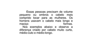 Essas pessoas precisam de volume
pequeno ou ombros o cabelo mais
comprido tocar para as mulheres. Os
homens usavam o cabelo mais longo e
maciço formas.
Nos exemplos abaixo e observe a
diferença criado por cabelo muito curto,
médio-cuto e médio-longo.
 