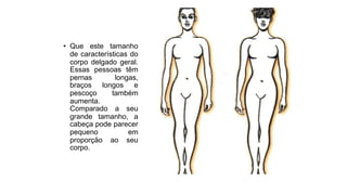 • Que este tamanho
de características do
corpo delgado geral.
Essas pessoas têm
pernas longas,
braços longos e
pescoço também
aumenta.
Comparado a seu
grande tamanho, a
cabeça pode parecer
pequeno em
proporção ao seu
corpo.
 