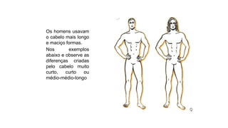 Os homens usavam
o cabelo mais longo
e maciço formas.
Nos exemplos
abaixo e observe as
diferenças criadas
pelo cabelo muito
curto, curto ou
médio-médio-longo
 