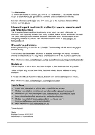 - 4 -
Tax file number
To receive an income in Australia, you need a Tax File Number (TFN). Income includes
wages or salary from a job, government payments and income from investments.
For more information or to apply for a TFN online, go to the Australian Taxation Office
website www.ato.gov.au
Information pack on domestic and family violence, sexual assault
and forced marriage
The Australian Government has developed a family safety pack with information on
Australia’s laws regarding domestic and family violence, sexual assault and forced marriage.
The family safety pack also includes important information about essential services and
emergency contacts in Australia. This information can be found at www.dss.gov.au/
familysafetypack
Character requirements
Entering or remaining in Australia is a privilege. You must obey the law and not engage in
criminal activity.
Your visa may be cancelled for a number of reasons, including if you have a substantial
criminal record or behave in a way that is a risk to somebody in the Australian community.
More information: immi.homeaffairs.gov.au/help-support/meeting-our-requirements/character
Update us
You are required to tell us about any other changes to your details as soon as possible.
These changes may include your name, passport, contact details, address or family
members.
If you do not notify us of your new details, this can have serious consequences for you.
More information: immi.homeaffairs.gov.au/change-in-situation
Useful links
● Check your visa details in VEVO: www.homeaffairs.gov.au/vevo
● Update your details in ImmiAccount: www.homeaffairs.gov.au/immiaccount
● Understand your workplace rights: www.homeaffairs.gov.au/workplace-rights
● Learn about family safety: www.dss.gov.au/family-safety-pack
● Update your details (including passport or if you have a baby):
immi.homeaffairs.gov.au/change-in-situation
● More information: www.homeaffairs.gov.au
Yours sincerely
Sheila
Position Number: 60001916
Department of Home Affairs
 