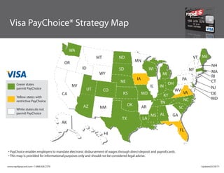 Visa PayChoice* Strategy Map

                                             WA
                                                             MT             ND                                                 VT ME
                                         OR                                             MN
                                                                                                                                           NH
                                                   ID                       SD                    WI                          NY
                                                              WY                                                                           MA
                                                                                                          MI
                                                                                                                                           RI
                                                                                        IA                               PA
                                                                             NE                                                            CT
       Green states                                                                                            OH
                                              NV                                                  IL    IN                                 NJ
       permit PayChoice                                 UT        CO                                                WV
                                        CA                                     KS            MO                          VA                DE
       Yellow states with                                                                                 KY
                                                                                                                         NC                MD
       restrictive PayChoice                                                                            TN
                                                   AZ                              OK
       White states do not                                    NM                             AR                       SC
       permit PayChoice
                                                                                                  MS AL          GA
                                                                              TX             LA
                                        AK
                                                                                                                      FL
                                                                  HI



• PayChoice enables employers to mandate electronic disbursement of wages through direct deposit and payroll cards.
• This map is provided for informational purposes only and should not be considered legal advise.


www.rapidpaycard.com • 1.888.828.2270                                                                                              Updated 4/20/11
 