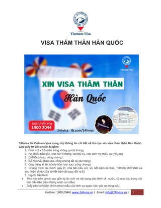 Hotline: 1900 2044| www.24hvisa.vn | Email: info@24hvisa.vn | 1
VISA THĂM THÂN HÀN QUỐC
24hvisa từ Vietnam Visa cung cấp thông tin chi tiết về thủ tục xin visa thăm thân Hàn Quốc.
Các giấy tờ cần chuẩn bị gồm:
1. Hình 4.5 x 5.5 (nền trắng không quá 6 tháng)
2. Hộ chiếu bản gốc, còn hạn 6 tháng, có chữ ký, nộp kèm hộ chiếu cũ (nếu có)
3. CMND (photo, công chứng)
4. Sổ hộ khẩu (bản sao, công chứng tất cả các trang)
5. Giấy đăng kí kết hôn/ly hôn (bản sao, công chứng)
6. Chứng minh tài chính: giấy tờ nhà đất (nếu có), sổ tiết kiệm tối thiểu 100.000.000 VND và
xác nhận số dư của số tiết kiệm đó (quy đổi ra $)
7. Người bảo lãnh:
 Thư mời bản chính bao gồm lý do mời và nội dung bảo lãnh về nước, có con dấu trùng với
con dấu trên giấy chứng nhận con dấu)
 Giấy bảo lãnh bản chính (theo mẫu của lãnh sự quán, bản gốc có đóng dấu)
 