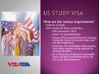 What are the various requirements?
 Evidence of Funds
 Offer letter(I-20 from a university)
1. SOP required for I20 &
2. Letter of recommendation
3. Pursue CPT(Curriculum Practical Training)
during the course to recover study costs
and gain experience
4. There are 150 universities in this country
from which anyone can be selected for
pursing education.
5. 35 of University of Harvard’s alumni(Bill
Gates and Mark Zuckerberg) are in the
list of top 500 billionaires.
 