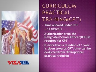  Time allowed under CPT
1.12 MONTHS
 Authorization from the
Designated School Officer(DSO) is
required for CPT
 If more than a duration of 1 year
is given towards CPT, time can be
deducted from OPT(optional
practical training)
 