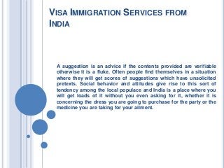 VISA IMMIGRATION SERVICES FROM
INDIA
A suggestion is an advice if the contents provided are verifiable
otherwise it is a fluke. Often people find themselves in a situation
where they will get scores of suggestions which have unsolicited
pretexts. Social behavior and attitudes give rise to this sort of
tendency among the local populace and India is a place where you
will get loads of it without you even asking for it, whether it is
concerning the dress you are going to purchase for the party or the
medicine you are taking for your ailment.
 