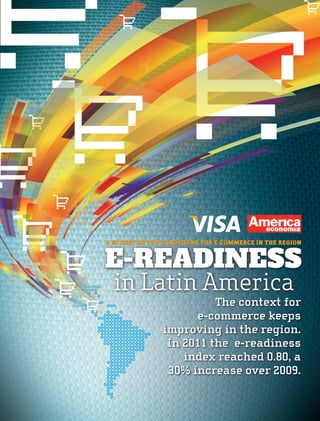 a survey on the conditions for e-commerce in the region


E-READINESS
  in Latin America
                          The context for
                      e-commerce keeps
                improving in the region.
                 In 2011 the e-readiness
                    index reached 0.80, a
                 30% increase over 2009.
 