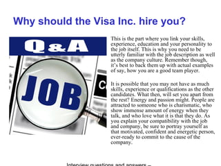 Why should the Visa Inc. hire you?
This is the part where you link your skills,
experience, education and your personality to
the job itself. This is why you need to be
utterly familiar with the job description as well
as the company culture. Remember though,
it’s best to back them up with actual examples
of say, how you are a good team player.
It is possible that you may not have as much
skills, experience or qualifications as the other
candidates. What then, will set you apart from
the rest? Energy and passion might. People are
attracted to someone who is charismatic, who
show immense amount of energy when they
talk, and who love what it is that they do. As
you explain your compatibility with the job
and company, be sure to portray yourself as
that motivated, confident and energetic person,
ever-ready to commit to the cause of the
company.
 