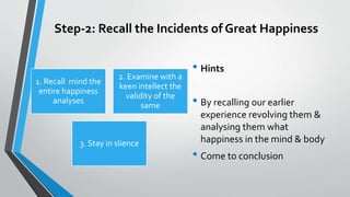 Step-2: Recall the Incidents of Great Happiness
1. Recall mind the
entire happiness
analyses
2. Examine with a
keen intellect the
validity of the
same
3. Stay in slience
• Hints
• By recalling our earlier
experience revolving them &
analysing them what
happiness in the mind & body
• Come to conclusion
 