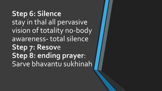 Step 6: Silence
stay in thal all pervasive
vision of totality no-body
awareness- total silence
Step 7: Resove
Step 8: ending prayer:
Sarve bhavantu sukhinah
 
