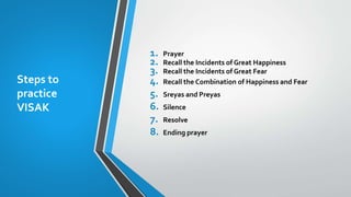 Steps to
practice
VISAK
1. Prayer
2. Recall the Incidents of Great Happiness
3. Recall the Incidents of Great Fear
4. Recall the Combination of Happiness and Fear
5. Sreyas and Preyas
6. Silence
7. Resolve
8. Ending prayer
 