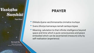 PRAYER
• Dikkala dyana vacchinnananta cinmatra murtaye
• Svanu bhutye kamanaya namah santaya tejase
• Meaning: salutation to that infinite intelligence beyond
space and time which is pure consciousness and peace
embodied which can be ascertained (measure) only by
self-realisation (experience)
 