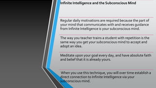 Infinite Intelligence and the Subconscious Mind
Regular daily motivations are required because the part of
your mind that communicates with and receives guidance
from Infinite Intelligence is your subconscious mind.
The way you teacher trains a student with repetition is the
same way you get your subconscious mind to accept and
adopt an idea.
Meditate upon your goal every day, and have absolute faith
and belief that it is already yours.
When you use this technique, you will over time establish a
direct connection to Infinite Intelligence via your
subconscious mind.
 