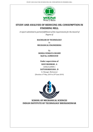 STUDY AND ANALYSIS OF REDUCING OIL CONSUMPTION IN FINISHING MILL
STUDY AND ANALYSIS OF REDUCING OIL CONSUMPTION IN
FINISHING MILL
A report submitted in partial fulfillment of the requirements for the Award of
Degree of
BACHELOR OF TECHNOLOGY
In
MECHANICAL ENGINEERING
By
BONDA VENKATA SWAMY
Roll No.:16ME01038
Under supervision of
RAVI SHANKAR . A
AGM(I/C),WRM-1
SATYANARAYANA . D
Sr. Manager, Mechanical
(Duration: 6th
May, 2019 to 29th
June 2019)
SCHOOL OF MECHANICAL SCIENCES
INDIAN INSTITUTE OF TECHNOLOGY BHUBANESWAR
 