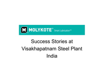 Success Stories at
Visakhapatnam Steel Plant
          India

Prepared by Authorised Distributors for Molykote Products in this Region
Project Sales Corp, 28 Founta Plaza, Suryabagh, Visakhapatnam 530020, AP
mail to sales@projectsalescorp.com Phone 09866467276; 9885149412
 