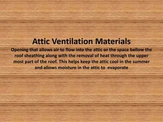 Attic Ventilation MaterialsOpening that allows air to flow into the attic or the space bellow the roof sheathing along with the removal of heat through the upper most part of the roof. This helps keep the attic cool in the summer and allows moisture in the attic to  evaporate