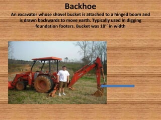 BackhoeAn excavator whose shovel bucket is attached to a hinged boom and is drawn backwards to move earth. Typically used in digging foundation footers. Bucket was 18’’ in width