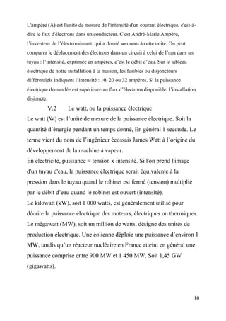 L'ampère (A) est l'unité de mesure de l'intensité d'un courant électrique, c'est-à-
dire le flux d'électrons dans un conducteur. C'est André-Marie Ampère,
l’inventeur de l’électro-aimant, qui a donné son nom à cette unité. On peut
comparer le déplacement des électrons dans un circuit à celui de l’eau dans un
tuyau : l’intensité, exprimée en ampères, c’est le débit d’eau. Sur le tableau
électrique de notre installation à la maison, les fusibles ou disjoncteurs
différentiels indiquent l’intensité : 10, 20 ou 32 ampères. Si la puissance
électrique demandée est supérieure au flux d’électrons disponible, l’installation
disjoncte.
V.2 Le watt, ou la puissance électrique
Le watt (W) est l’unité de mesure de la puissance électrique. Soit la
quantité d’énergie pendant un temps donné, En général 1 seconde. Le
terme vient du nom de l’ingénieur écossais James Watt à l’origine du
développement de la machine à vapeur.
En électricité, puissance = tension x intensité. Si l'on prend l'image
d'un tuyau d'eau, la puissance électrique serait équivalente à la
pression dans le tuyau quand le robinet est fermé (tension) multiplié
par le débit d’eau quand le robinet est ouvert (intensité).
Le kilowatt (kW), soit 1 000 watts, est généralement utilisé pour
décrire la puissance électrique des moteurs, électriques ou thermiques.
Le mégawatt (MW), soit un million de watts, désigne des unités de
production électrique. Une éolienne déploie une puissance d’environ 1
MW, tandis qu’un réacteur nucléaire en France atteint en général une
puissance comprise entre 900 MW et 1 450 MW. Soit 1,45 GW
(gigawatts).
10
 